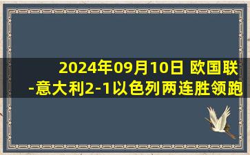 2024年09月10日 欧国联-意大利2-1以色列两连胜领跑 弗拉泰西连场破门小基恩建功